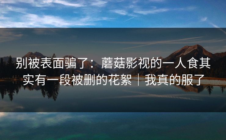 别被表面骗了：蘑菇影视的一人食其实有一段被删的花絮｜我真的服了