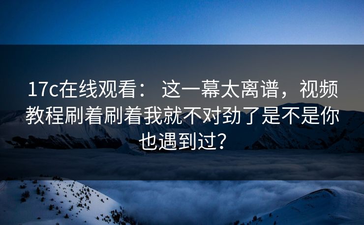 17c在线观看： 这一幕太离谱，视频教程刷着刷着我就不对劲了是不是你也遇到过？