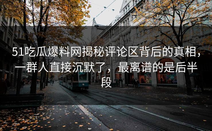 51吃瓜爆料网揭秘评论区背后的真相，一群人直接沉默了，最离谱的是后半段