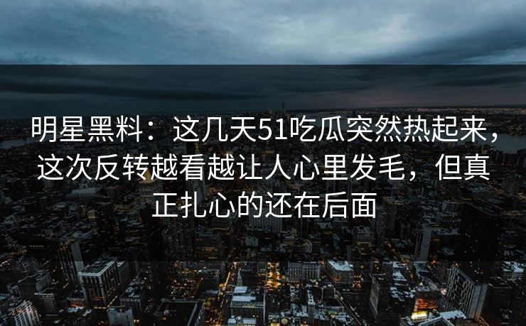 明星黑料：这几天51吃瓜突然热起来，这次反转越看越让人心里发毛，但真正扎心的还在后面