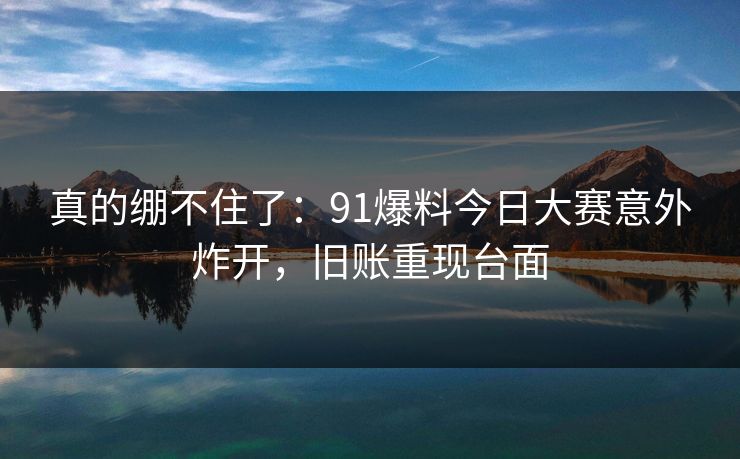 真的绷不住了：91爆料今日大赛意外炸开，旧账重现台面