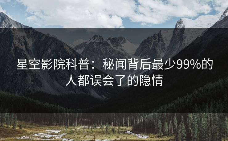 星空影院科普：秘闻背后最少99%的人都误会了的隐情