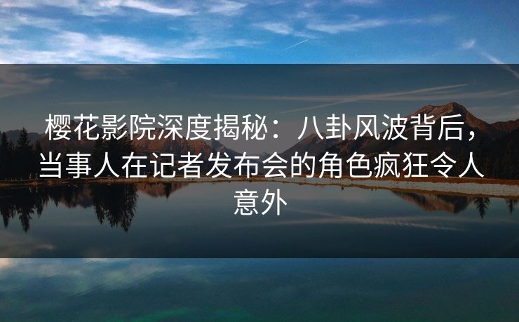 樱花影院深度揭秘：八卦风波背后，当事人在记者发布会的角色疯狂令人意外