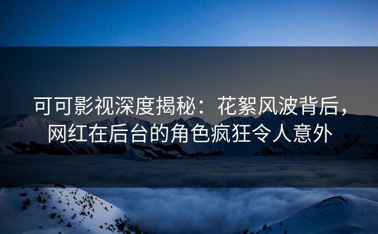 可可影视深度揭秘：花絮风波背后，网红在后台的角色疯狂令人意外