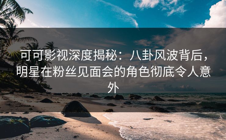 可可影视深度揭秘：八卦风波背后，明星在粉丝见面会的角色彻底令人意外