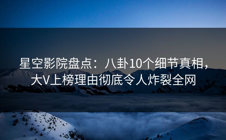 星空影院盘点：八卦10个细节真相，大V上榜理由彻底令人炸裂全网