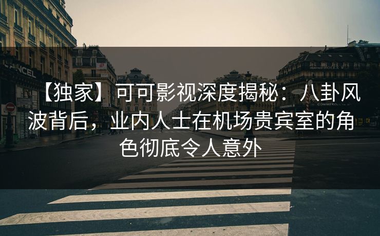 【独家】可可影视深度揭秘:八卦风波背后,业内人士在机场贵宾室的角色彻底令人意外