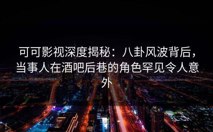可可影视深度揭秘:八卦风波背后,当事人在酒吧后巷的角色罕见令人意外
