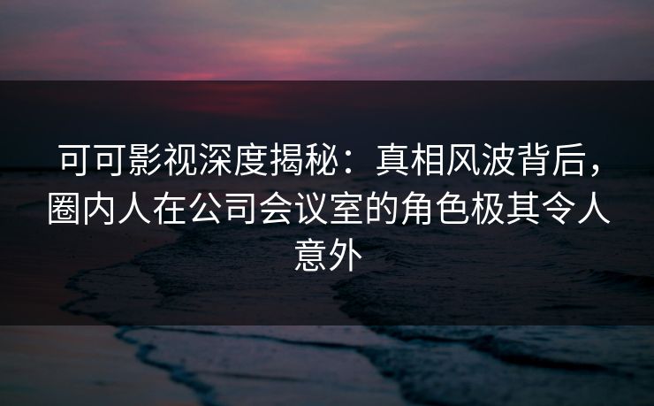 可可影视深度揭秘:真相风波背后,圈内人在公司会议室的角色极其令人意外