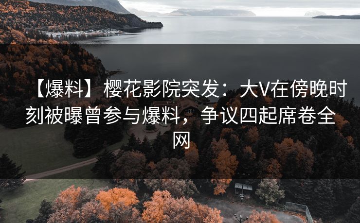 【爆料】樱花影院突发：大V在傍晚时刻被曝曾参与爆料，争议四起席卷全网