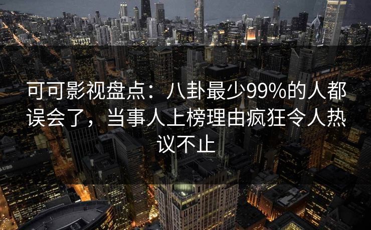 可可影视盘点:八卦最少99%的人都误会了,当事人上榜理由疯狂令人热议不止