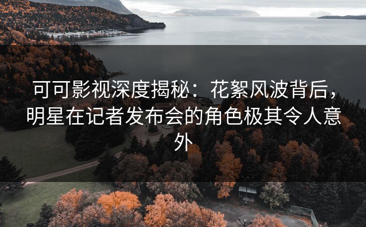 可可影视深度揭秘：花絮风波背后，明星在记者发布会的角色极其令人意外
