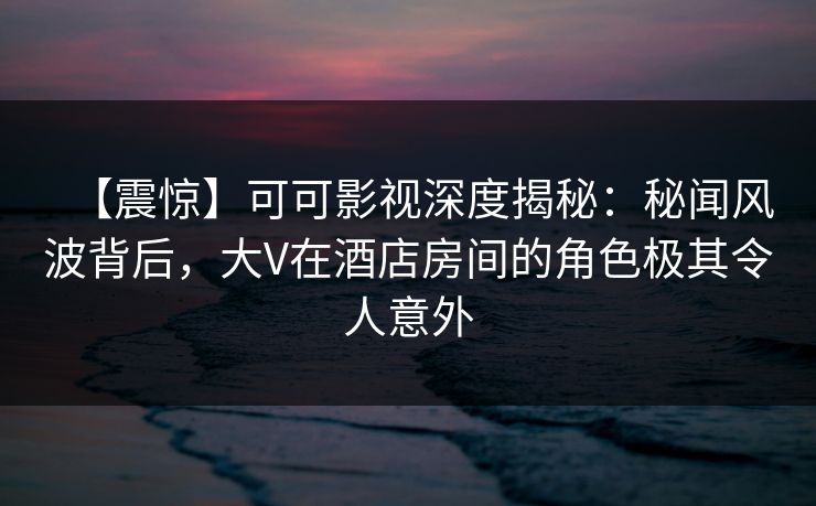 【震惊】可可影视深度揭秘：秘闻风波背后，大V在酒店房间的角色极其令人意外