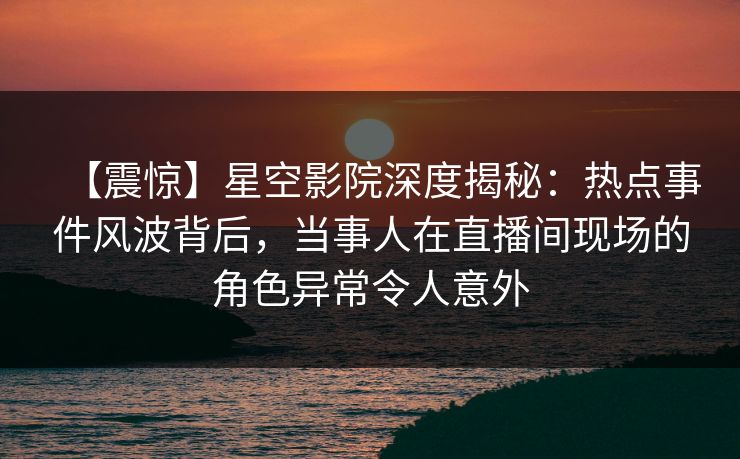 【震惊】星空影院深度揭秘:热点事件风波背后,当事人在直播间现场的角色异常令人意外