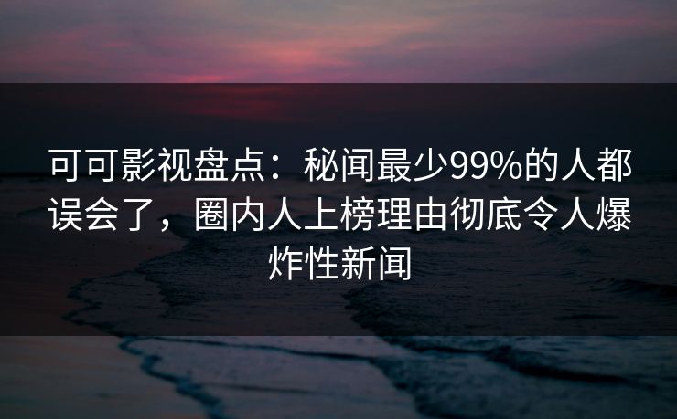 可可影视盘点:秘闻最少99%的人都误会了,圈内人上榜理由彻底令人爆炸性新闻
