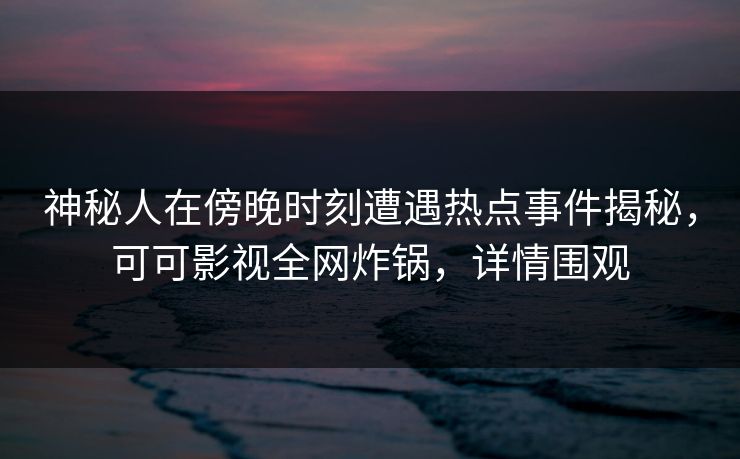 神秘人在傍晚时刻遭遇热点事件揭秘，可可影视全网炸锅，详情围观