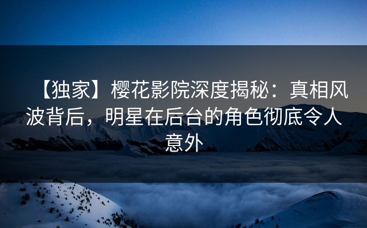 【独家】樱花影院深度揭秘：真相风波背后，明星在后台的角色彻底令人意外