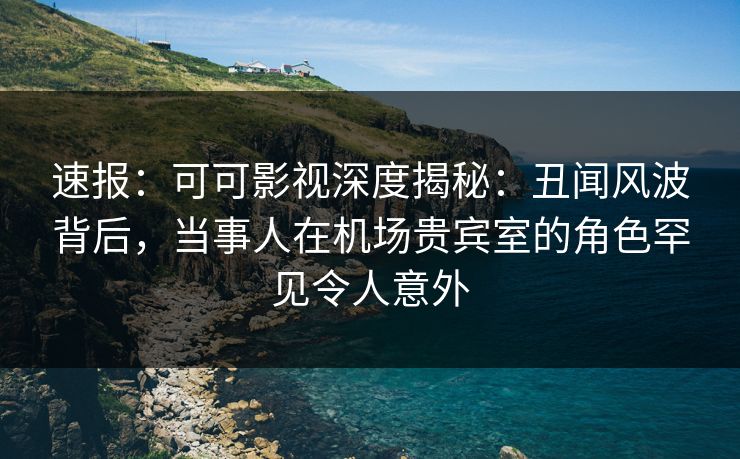 速报:可可影视深度揭秘:丑闻风波背后,当事人在机场贵宾室的角色罕见令人意外 速报:可可影视深度揭秘:丑闻风波背后,当事人在机场贵宾室的角色罕见令人意外