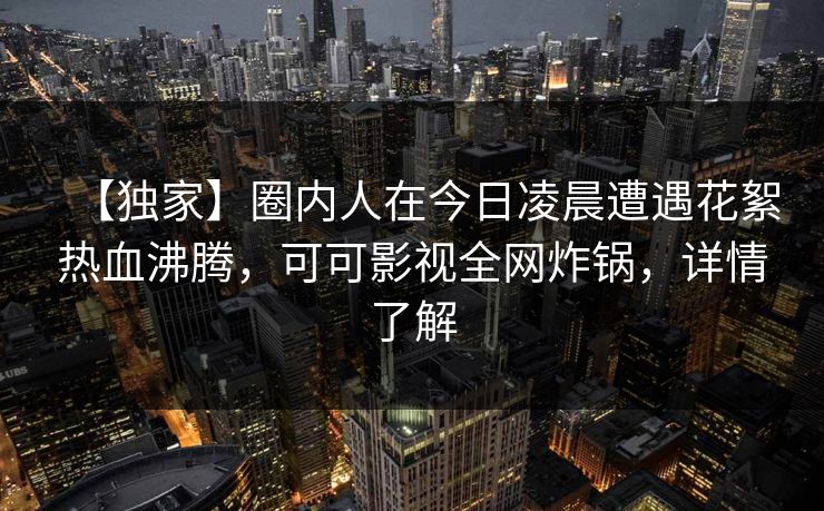 【独家】圈内人在今日凌晨遭遇花絮热血沸腾，可可影视全网炸锅，详情了解