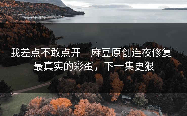 我差点不敢点开｜麻豆原创连夜修复｜最真实的彩蛋，下一集更狠