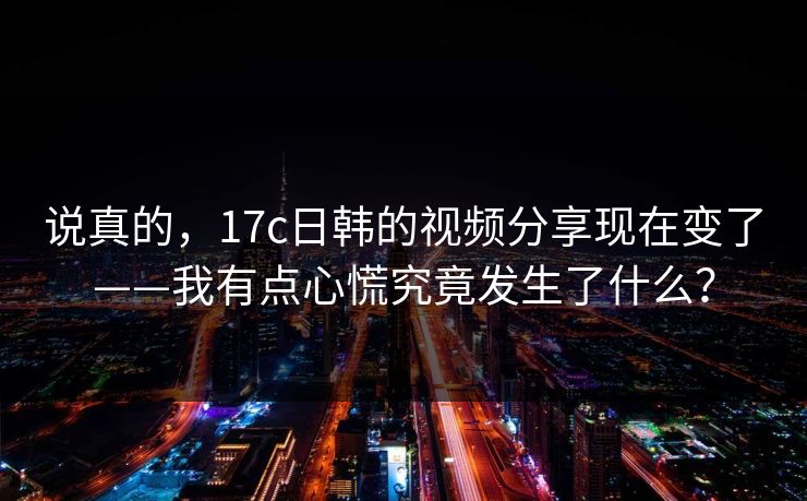 说真的,17c日韩的视频分享现在变了——我有点心慌究竟发生了什么?